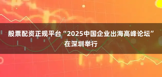 股票配资正规平台“2025中国企业出海高峰论坛”在深圳举行
