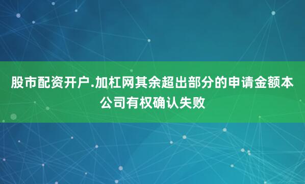 股市配资开户.加杠网其余超出部分的申请金额本公司有权确认失败