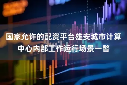 国家允许的配资平台雄安城市计算中心内部工作运行场景一瞥