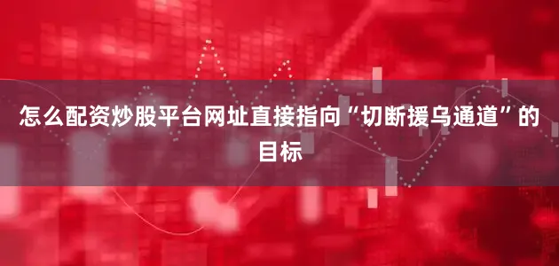 怎么配资炒股平台网址直接指向“切断援乌通道”的目标