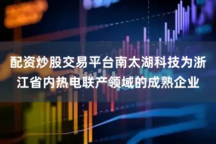 配资炒股交易平台南太湖科技为浙江省内热电联产领域的成熟企业