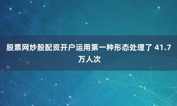 股票网炒股配资开户运用第一种形态处理了 41.7 万人次
