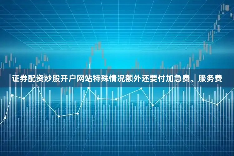 证券配资炒股开户网站特殊情况额外还要付加急费、服务费