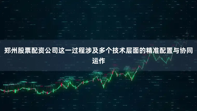 郑州股票配资公司这一过程涉及多个技术层面的精准配置与协同运作