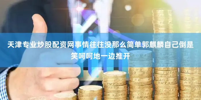 天津专业炒股配资网事情往往没那么简单郭麒麟自己倒是笑呵呵地一边推开
