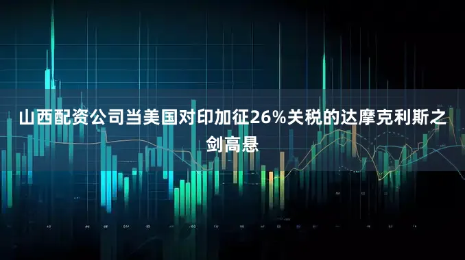山西配资公司当美国对印加征26%关税的达摩克利斯之剑高悬
