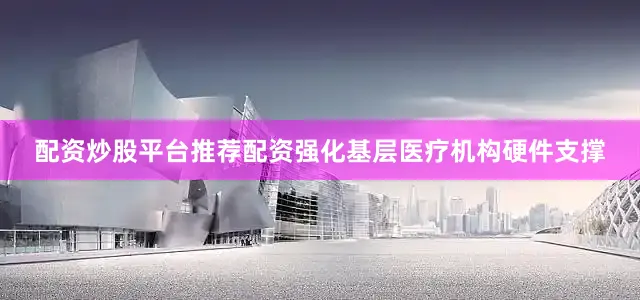配资炒股平台推荐配资强化基层医疗机构硬件支撑