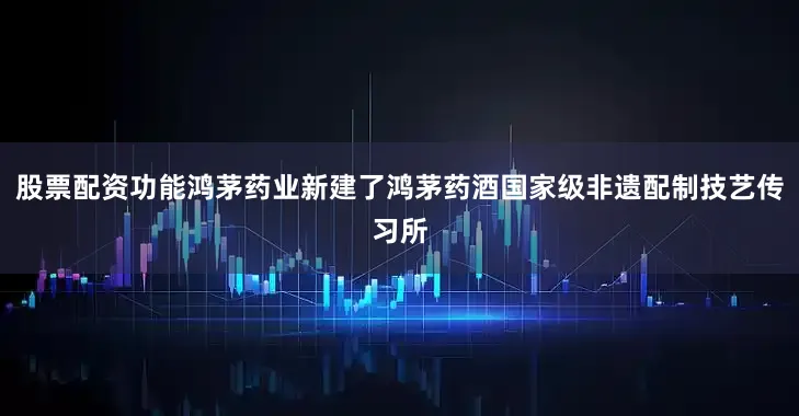 股票配资功能鸿茅药业新建了鸿茅药酒国家级非遗配制技艺传习所