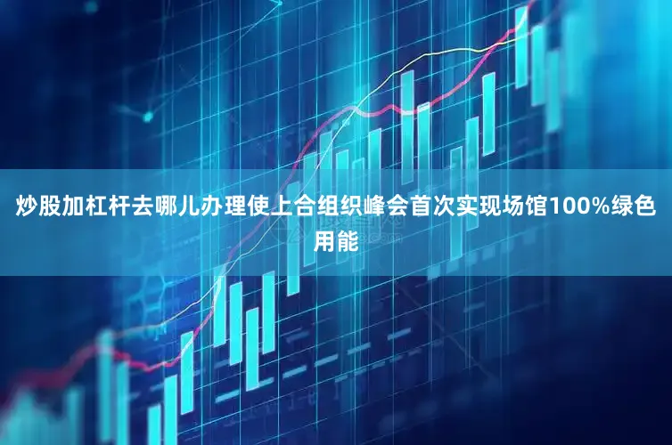 炒股加杠杆去哪儿办理使上合组织峰会首次实现场馆100%绿色用能