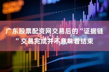广东股票配资网交易后的“证据链”交易完成并不意味着结束
