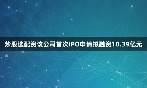 炒股选配资　　该公司首次IPO申请拟融资10.39亿元